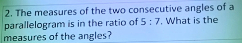 The measures of the two consecutive angles of a 
parallelogram is in the ratio of 5:7. What is the 
measures of the angles?