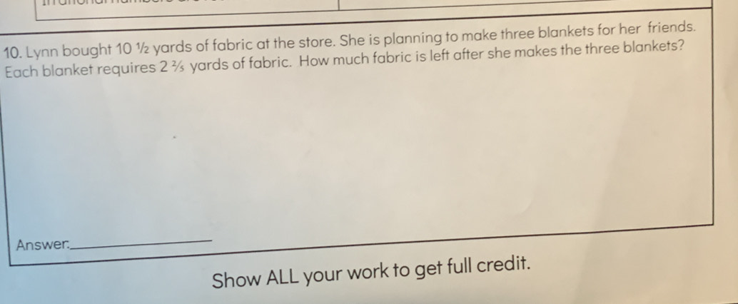 Lynn bought 10 ½ yards of fabric at the store. She is planning to make three blankets for her friends. 
Each blanket requires 2 ¾ yards of fabric. How much fabric is left after she makes the three blankets? 
Answer. 
_ 
Show ALL your work to get full credit.