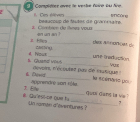 Complétez avec le verbe faire ou lire. 
E 1. Ces élèves _encore 
beaucoup de fautes de grammaire. 
2. Combien de livres vous 
en un an ? 
_ 
3. Elies 
_des annonces de 
casting. 
4. Nous 
_une traduction. 
5. Quand vous _vos 
devoirs, n'ecoutez pas de musique ! 
6. David 
_ le scénario pour 
apprendre son rôle. 
7. Elle _quoi dans la vie ? 
8. Qu'est-ce que tu _? 
Un roman d'aventures ?