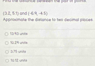 Find the distance between the pair of points,
(3.2,5.1) and (-6.9,-4.5)
Approximate the distance to two decimal places.
13.93 units
10.29 units
3.75 units
10.12 units