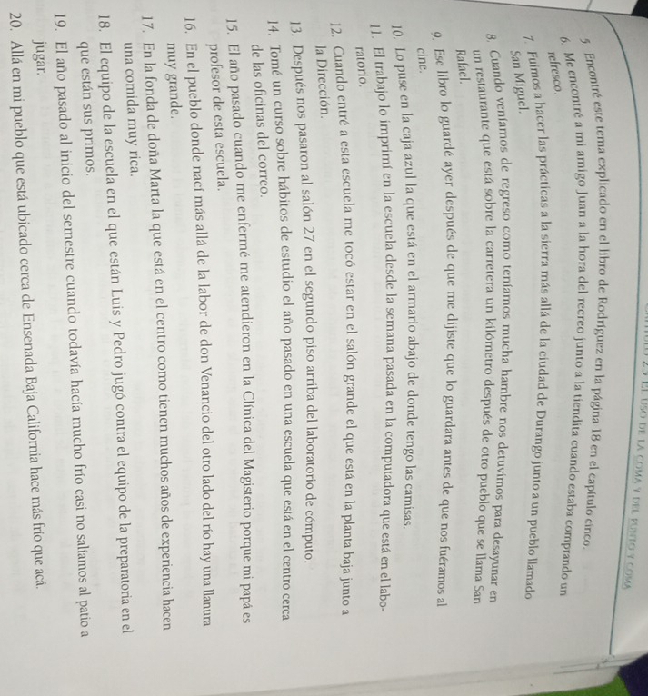 É  Él uso de la coma y del punto y coma
5. Encontré este tema explicado en el libro de Rodríguez en la página 18 en el capítulo cinco.
6. Me encontré a mi amigo Juan a la hora del recreo junto a la tiendita cuando estaba comprando un
refresco.
7. Fuimos a hacer las prácticas a la sierra más allá de la ciudad de Durango junto a un pueblo llamado
San Miguel.
8. Cuando veníamos de regreso como teníamos mucha hambre nos detuvimos para desayunar en
un restaurante que está sobre la carretera un kilómetro después de otro pueblo que se llama San
Rafael.
9. Ese libro lo guardé ayer después de que me dijiste que lo guardara antes de que nos fuéramos al
cine.
10. Lo puse en la caja azul la que está en el armario abajo de donde tengo las camisas
11. El trabajo lo imprimí en la escuela desde la semana pasada en la computadora que está en el labo-
ratorio.
12. Cuando entré a esta escuela me tocó estar en el salón grande el que está en la planta baja junto a
la Dirección.
13. Después nos pasaron al salón 27 en el segundo piso arriba del laboratorio de cómputo.
14. Tomé un curso sobre hábitos de estudio el año pasado en una escuela que está en el centro cerca
de las oficinas del correo.
15. El año pasado cuando me enfermé me atendieron en la Clínica del Magisterio porque mi papá es
profesor de esta escuela.
16. En el pueblo donde nací más allá de la labor de don Venancio del otro lado del río hay una llanura
muy grande.
17. En la fonda de doña Marta la que está en el centro como tienen muchos años de experiencia hacen
una comida muy rica.
18. El equipo de la escuela en el que están Luis y Pedro jugó contra el equipo de la preparatoria en el
que están sus primos.
19. El año pasado al inicio del semestre cuando todavía hacía mucho frío casi no salíamos al patio a
jugar.
20. Allá en mi pueblo que está ubicado cerca de Ensenada Baja California hace más frío que acá.