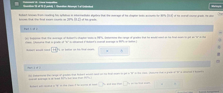 Homework 1,6 - Linear Inequalities Markayla 
Question 12 of 12 (1 point) | Question Attempt: 1 of Unlimited 
Esp 
Robert knows from reading his syllabus in intermediate algebra that the average of his chapter tests accounts for 80% (0.8) of his overall course grade. He also 
knows that the final exam counts as 20% (0.2) of his grade. 
Part 1 of 2 
∞ 
(a) Suppose that the average of Robert's chapter tests is 98%. Determine the range of grades that he would need on his final exam to get an "A" in the 
class. (Assume that a grade of "A" is obtained if Robert's overall average is 90% or better.) 
Robert would need 94 % or better on his final exam. × 
Part 2 of 2 
(b) Determine the range of grades that Robert would need on his final exam to get a "B" in the class. (Assume that a grade of "B" is obtained if Robert's 
overall average is at least 80% but less than 90°
Robert will receive a "B" in the class if he scores at least □° and less than □ on his final exam. × 
Sava For Later Submit Assignment