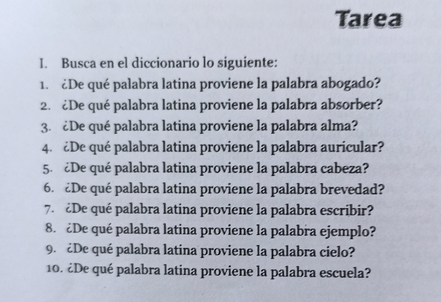 Tarea 
I. Busca en el diccionario lo siguiente: 
1. ¿De qué palabra latina proviene la palabra abogado? 
2. ¿De qué palabra latina proviene la palabra absorber? 
3. ¿De qué palabra latina proviene la palabra alma? 
4. ¿De qué palabra latina proviene la palabra auricular? 
5. ¿De qué palabra latina proviene la palabra cabeza? 
6. £De qué palabra latina proviene la palabra brevedad? 
7. ¿De qué palabra latina proviene la palabra escribir? 
8. ¿De qué palabra latina proviene la palabra ejemplo? 
9. ¿De qué palabra latina proviene la palabra cielo? 
10. ¿De qué palabra latina proviene la palabra escuela?