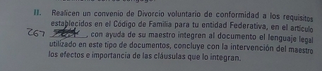 Realicen un convenio de Divorcio voluntario de conformidad a los requisitos 
establecidos en el Código de Familia para tu entidad Federativa, en el artículo 
_, con ayuda de su maestro integren al documento el lenguaje legal 
utilizado en este tipo de documentos, concluye con la intervención del maestro 
los efectos e importancia de las cláusulas que lo integran.