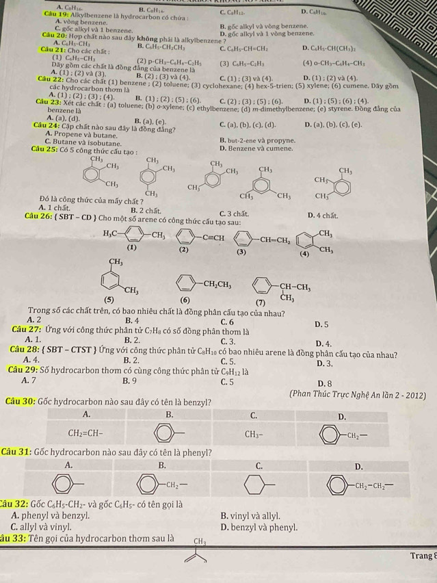 A. C₅H14 B. C₂H : .
Câu 19: Alkylbenzene là hydrocarbon có chứa : C. CaH12- D. CaHto a o a
A. vòng benzene. B. gốc alkyl và vòng benzene.
6
20: D. gốc alkyl và 1 vòng benzene.
Câu C. gốc alkyl và 1 benzene. :  Hợp chất nào sau đây không phải là alkylbenzene ?
C_6H_5-CH_3 B.
Cầu 21: Cho các chất : C_6H_5· CH_2CH_3 C. C_4H_5-CH=CH_2 D. C_6H_5· CH(CH_3)_2
(1) C_6H_5-CH_3
Dây gồm các chất là đồng đẳng của benzene là (2) p-CH_3-C_6H_4-C_2H_5 (3) C_6H_5-C_2H_3 (4) 0-CH_3-C_6H_4-CH_3
A (1);(2) và (3) B. (2);(3)va(4). C. (1);(3)va(4). D. (1);(2)va(4).
Câu 22: Cho các chất (1) benzene ; (2) toluene; (3) cyclohexane; (4) hex-5-trien; (5) xylene; (6) cumene. Dây gồm
các hydrocarbon thơm là
A. (1);(2);(3);(4). B. (1);(2);(5);(6). C. (2);(3);(5);(6). D. (1);(5);(6);(4).
Cầu 23: Xét các chất : (a) toluene; (b) o-xylene; (c) ethylbenzene; (d) m-dimethylbenzene; (e) styrene. Đồng đẳng của
benzene là
A. (a),(d). B. (a),(e). C.
Câu 24:C3p o chất nào sau đây là đồng đẳng? (a),(b),(c),(d). D (a),(b),(c),(e).
A. Propene và butane. B. out=2
C. Butane và isobutane. -ene và propyne.
Câu 25: Có 5 công thức cấu tạo : D. Benzene và cumene.
CH_3 CH_3 CH_3 .CH_3 CH_3 CH_3 CH_3 CH_3
CH_5
CH_3 CH_3
CH_3
Đó là công thức của mấy chất ?
CH_3 CH_3 CH_3
A. 1 chất. B. 2 chất. C. 3 chất. D. 4ch5t.
Câu 26: SBT-CD Cho một số arene có công thức cấu tạo sau:
CH_3
H_3C CH_3 _ Cequiv CH CH=CH_2
(1) (2) (3) (4) uparrow ) CH_3
CH_3
CH_3
_
-CH_2CH_3 CH-CH_3
(5) (6) (7) CH_3
Trong số các chất trên, có bao nhiêu chất là đồng phân cấu tạo của nhau?
A. 2 B. 4 C. 6
*  Câu 27: Ứng với công thức phân tử C_7H_8 có số đồng phân thơm là D. 5
A. 1 B. 2. C. 3. D. 4.
Câu 28:  SE BT - CTST  Ứng với công thức phân tử C_8H_10 Coverline 0 bao nhiêu arene là đồng phân cấu tạo của nhau?
A. 4. B. 2. C. 5. D. 3.
Câu 29:S6 hydrocarbon thơm có cùng công thức phân tử C_9H_12la
A.  7 B. 9 C. 5 D. 8
(Phan Thúc Trực Nghệ An lần 2 - 2012)
Câu 31: Gốc hydrocarbon nào sau đây có tên là phenyl?
A.
B.
C.
D.
-CH_2-
CH_2-CH_2-
Câu 32:GicC_6H_5-CH_2- và gốc C_6H_6;- có tên gọi là
A. phenyl và benzyl B. vinyl và allyl.
C. allyl và vinyl. D. benzyl và phenyl.
âu 33 :  Tên gọi của hydrocarbon thơm sau là CH_3
Trang 8