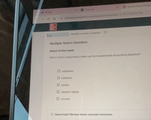 OfLaench Question Moder Multpi
My Appr
leaiming.nthedacation.com/static/awd/index.htinl?_t=1751331037311●/
1 of 22 Concepts completed

Multiple Select Question
Select all that apply
Which three components make up the fundamental accounting equation?
expenses
liabilities
assets
owners' equity
income
Need help? Review these concept resources.