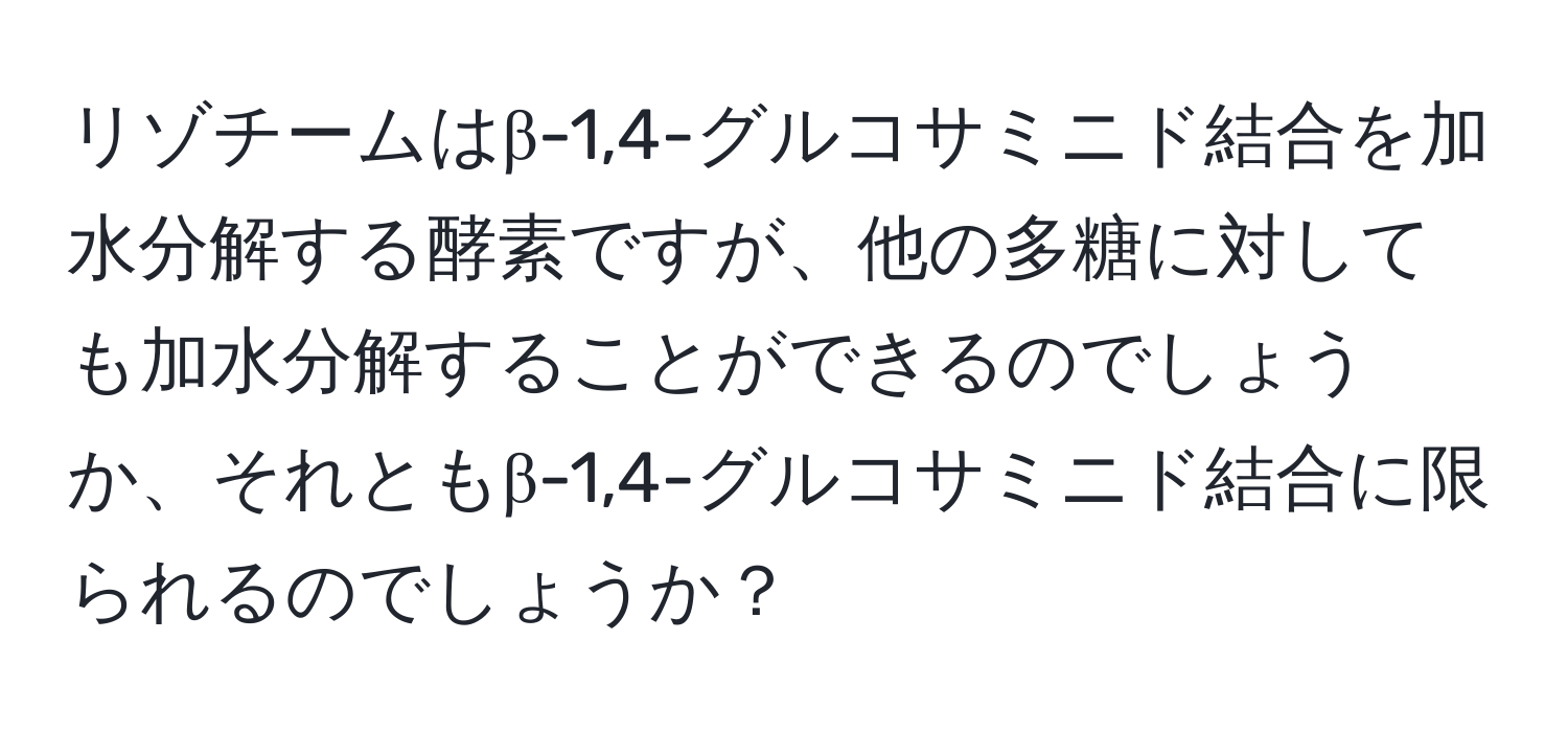 リゾチームはβ-1,4-グルコサミニド結合を加水分解する酵素ですが、他の多糖に対しても加水分解することができるのでしょうか、それともβ-1,4-グルコサミニド結合に限られるのでしょうか？