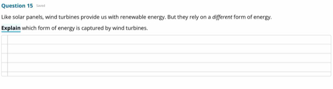 Saved 
Like solar panels, wind turbines provide us with renewable energy. But they rely on a different form of energy. 
Explain which form of energy is captured by wind turbines.