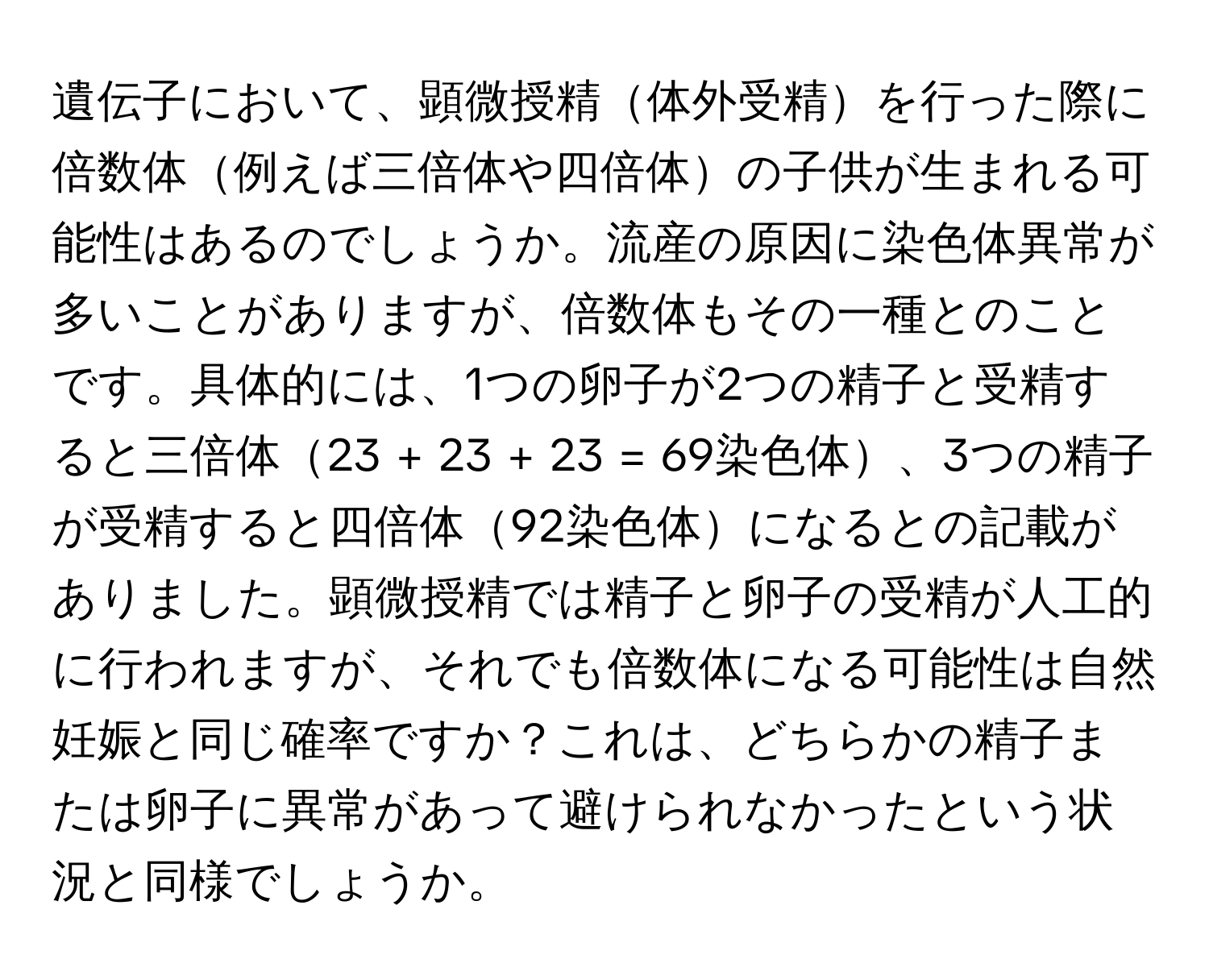 遺伝子において、顕微授精体外受精を行った際に倍数体例えば三倍体や四倍体の子供が生まれる可能性はあるのでしょうか。流産の原因に染色体異常が多いことがありますが、倍数体もその一種とのことです。具体的には、1つの卵子が2つの精子と受精すると三倍体23 + 23 + 23 = 69染色体、3つの精子が受精すると四倍体92染色体になるとの記載がありました。顕微授精では精子と卵子の受精が人工的に行われますが、それでも倍数体になる可能性は自然妊娠と同じ確率ですか？これは、どちらかの精子または卵子に異常があって避けられなかったという状況と同様でしょうか。