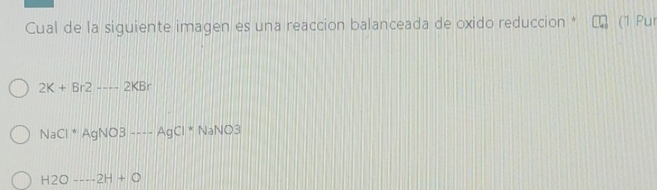 Cual de la siguiente imagen es una reaccion balanceada de oxido reduccion * (1 Pur
2K+Br2----2KBr
NaCl^*AgNO3to --AgCl^*NaNO3
H2O----2H+O