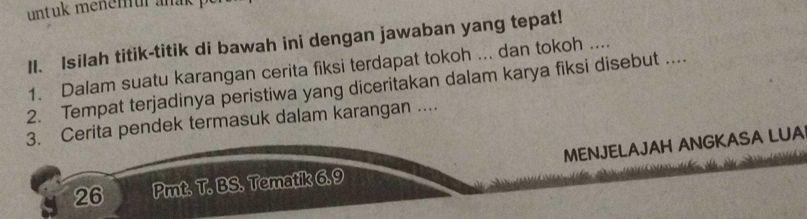 untuk menemur anak 
II. Isilah titik-titik di bawah ini dengan jawaban yang tepat! 
1. Dalam suatu karangan cerita fiksi terdapat tokoh ... dan tokoh .... 
2. Tempat terjadinya peristiwa yang diceritakan dalam karya fiksi disebut .... 
3. Cerita pendek termasuk dalam karangan .... 
26 Pmt. T. BS. Tematik 6.9 MENJELAJAH ANGKASA LUA