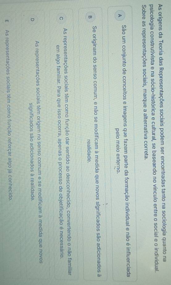 As origens da Teoria das Representações sociais podem ser encontradas tanto na sociologia quanto na
psicologia construtivista e na sócio-histórica e cultural, se baseando no vínculo entre o social e o individual.
Sobre as representações sociais, marque a alternativa correta.
São um conjunto de conceitos e imagens que fazem parte da formação individual e não é influenciada
A
pelo meio externo.
Se originam do senso comum, e não se modificam à medida que novos significados são adicionados à
B realidade.
As representações sociais têm como função dar sentido ao desconhecido, convertendo o não familiar
C em algo familiar. Para que isso ocorra, apenas o processo de objetificação é necessário.
As representações sociais têm origem no senso comum e se modificam à medida que novos
D
significados são adicionados à realidade.
E As representações sociais têm como função reforçar algo já conhecido.