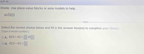 IP-10
Divide. Use place-value blocks or area models to help.
beginarrayr 43encloselongdiv 823endarray
Select the correct choice below and fill in the answer box(es) to complete your choice.
(Type a whole number.)
A. 823/ 43=□ R□
B. 823-43=□