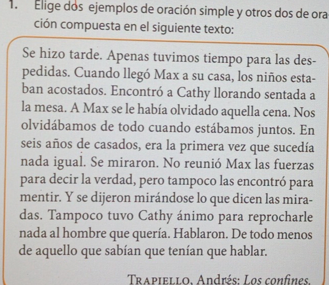 Elige dos ejemplos de oración simple y otros dos de ora 
ción compuesta en el siguiente texto: 
Se hizo tarde. Apenas tuvimos tiempo para las des- 
pedidas. Cuando llegó Max a su casa, los niños esta- 
ban acostados. Encontró a Cathy llorando sentada a 
la mesa. A Max se le había olvidado aquella cena. Nos 
olvidábamos de todo cuando estábamos juntos. En 
seis años de casados, era la primera vez que sucedía 
nada igual. Se miraron. No reunió Max las fuerzas 
para decir la verdad, pero tampoco las encontró para 
mentir. Y se dijeron mirándose lo que dicen las mira- 
das. Tampoco tuvo Cathy ánimo para reprocharle 
nada al hombre que quería. Hablaron. De todo menos 
de aquello que sabían que tenían que hablar. 
Trapiello. Andrés: Los confines.