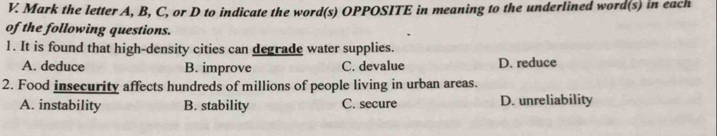 Mark the letter A, B, C, or D to indicate the word(s) OPPOSITE in meaning to the underlined word(s) in each
of the following questions.
1. It is found that high-density cities can degrade water supplies.
A. deduce B. improve C. devalue D. reduce
2. Food insecurity affects hundreds of millions of people living in urban areas.
A. instability B. stability C. secure D. unreliability