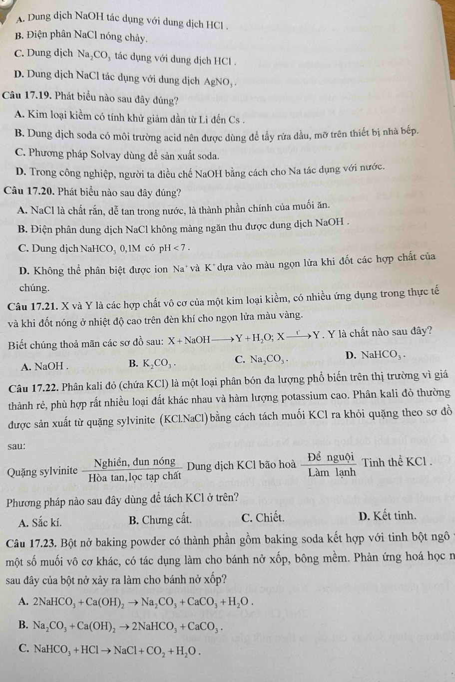 A. Dung dịch NaOH tác dụng với dung dịch HCl .
B. Điện phân NaCl nóng chảy.
C. Dung dịch Na_2CO_3 tác dụng với dung dịch HCl .
D. Dung dịch NaCl tác dụng với dung dịch AgNO_3.
Câu 17.19. Phát biểu nào sau đây đúng?
A. Kim loại kiềm có tính khử giảm dần từ Li đến Cs .
B. Dung dịch soda có môi trường acid nên được dùng để tấy rửa dầu, mỡ trên thiết bị nhà bếp
C. Phương pháp Solvay dùng để sản xuất soda.
D. Trong công nghiệp, người ta điều chế NaOH bằng cách cho Na tác dụng với nước.
Câu 17.20. Phát biểu nào sau đây đúng?
A. NaCl là chất rắn, dễ tan trong nước, là thành phần chính của muối ăn.
B. Điện phân dung dịch NaCl không màng ngăn thu được dung dịch NaOH .
C. Dung dịch NaHCO _2( 0,1M có pH <7.
D. Không thể phân biệt được ion Na* và K^+ dựa vào màu ngọn lửa khi đốt các hợp chất của
chúng.
Câu 17.21. X và Y là các hợp chất vô cơ của một kim loại kiềm, có nhiều ứng dụng trong thực tế
và khi đốt nóng ở nhiệt độ cao trên đèn khí cho ngọn lửa màu vàng.
Biết chúng thoả mãn các sơ đồ sau: X+NaOHto Y+H_2O;Xxrightarrow t'Y. Y là chất nào sau đây?
C.
A. NaOH . B. K_2CO_3. Na_2CO_3.
D. NaHCO_3.
Câu 17.22. Phân kali đỏ (chứa KCl) là một loại phân bón đa lượng phổ biến trên thị trường vì giá
thành rẻ, phù hợp rất nhiều loại đất khác nhau và hàm lượng potassium cao. Phân kali đỏ thường
được sản xuất từ quặng sylvinite (KCl.NaCl)bằng cách tách muối KCl ra khỏi quặng theo sơ đồ
sau:
Quặng sylvinite  (Nghien,dunnong)/Hoatan ,loctapchat  Dung dịch KCl bão hoà frac Dhat enguhat oiLamlanh Tinh thể KCl .
Phương pháp nào sau đây dùng để tách KCl ở trên?
A. Sắc kí. B. Chưng cất. C. Chiết. D. Kết tinh.
Câu 17.23. Bột nở baking powder có thành phần gồm baking soda kết hợp với tinh bột ngô
một số muối vô cơ khác, có tác dụng làm cho bánh nở xốp, bông mềm. Phản ứng hoá học n
sau đây của bột nở xảy ra làm cho bánh nở xwidehat Op ``
A. 2NaHCO_3+Ca(OH)_2to Na_2CO_3+CaCO_3+H_2O.
B. Na_2CO_3+Ca(OH)_2to 2NaHCO_3+CaCO_3.
C. NaHCO_3+HClto NaCl+CO_2+H_2O.