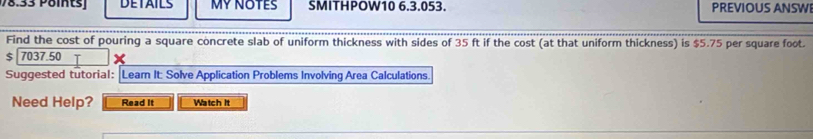 78.33 Pöintsj DETAILS MY NOTES SMITHPOW10 6.3.053. PREVIOUS ANSWI 
Find the cost of pouring a square concrete slab of uniform thickness with sides of 35 ft if the cost (at that uniform thickness) is $5.75 per square foot.
$ 7037.50
Suggested tutorial: |Learn It: Solve Application Problems Involving Area Calculations. 
Need Help? Read It Watch it