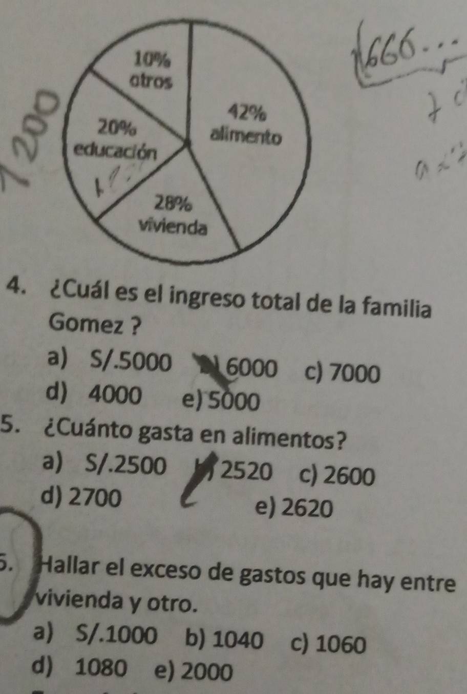 ¿Cuál es el ingreso total de la familia
Gomez ?
a S/.5000 2 6000 c) 7000
d 4000 e) 5000
5. ¿Cuánto gasta en alimentos?
a S/.2500 2520 c) 2600
d) 2700 e) 2620
5. Hallar el exceso de gastos que hay entre
vivienda y otro.
a S/.1000 b) 1040 c) 1060
d 1080 e) 2000