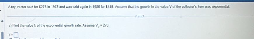A toy tractor sold for $276 in 1978 and was sold again in 1986 for $445. Assume that the growth in the value V of the collector's item was exponential. 
a) Find the value k of the exponential growth rate. Assume V_0=276.
k=□