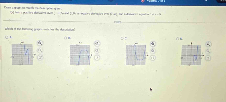 Points: 0 or 1
Draw a graph to match the description given.
f(x) has a positive derivative over (-∈fty ,5) and (5,9) , a negative derivative over (9,∈fty ) , and a derivative equal to 0 at x=5
Which of the following graphs matches the description?
A.
B.
C.
D.
Ay
-15 15 -15 5 -15
15