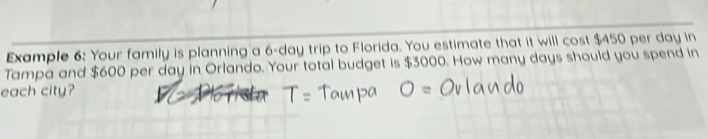 Example 6: Your family is planning a 6-day trip to Florida. You estimate that it will cost $450 per day in 
Tampa and $600 per day in Orlando. Your total budget is $3000. How many days should you spend in 
each city?