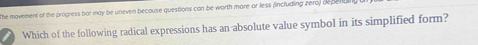 The movement of the progress bar may be uneven because questions can be worth more or less (including zero) depenaing 
Which of the following radical expressions has an absolute value symbol in its simplified form?