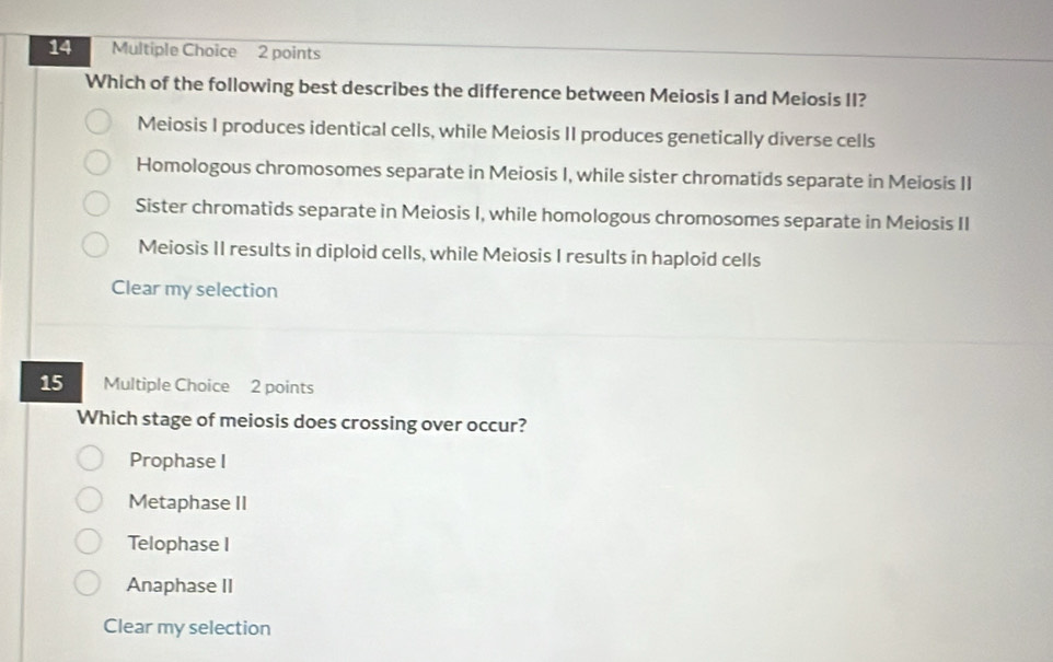 Which of the following best describes the difference between Meiosis I and Meiosis II?
Meiosis I produces identical cells, while Meiosis II produces genetically diverse cells
Homologous chromosomes separate in Meiosis I, while sister chromatids separate in Meiosis II
Sister chromatids separate in Meiosis I, while homologous chromosomes separate in Meiosis II
Meiosis II results in diploid cells, while Meiosis I results in haploid cells
Clear my selection
15 Multiple Choice 2 points
Which stage of meiosis does crossing over occur?
Prophase I
Metaphase II
Telophase I
Anaphase II
Clear my selection