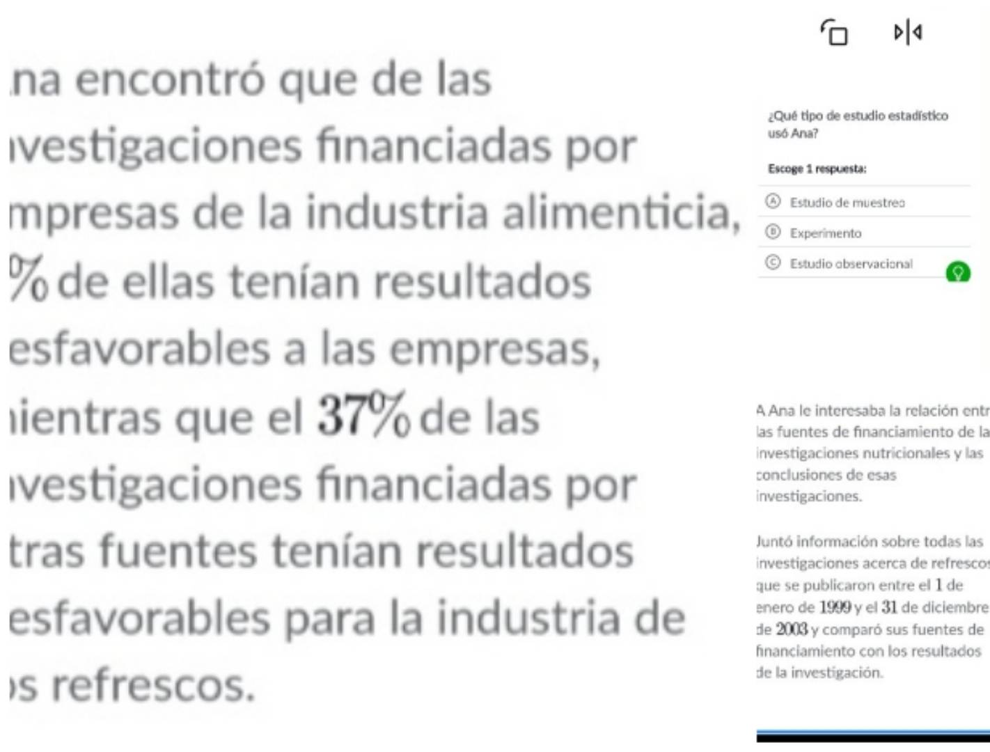 a 
na encontró que de las 
¿Qué tipo de estudio estadístico 
Ivestigaciones fınanciadas por usó Ana? 
Escoge 1 respuesta: 
④ Estudio de muestrea 
mpresas de la industria alimenticia, Experimento
% de ellas tenían resultados 
© Estudio observacional 
esfavorables a las empresas, 
ientras que el 37% de las 
A Ana le interesaba la relación entr 
las fuentes de fınanciamiento de la 
investigaciones nutricionales y las 
conclusiones de esas 
Ivestigaciones fınanciadas por investigaciones. 
tras fuentes tenían resultados 
Juntó información sobre todas las 
investigaciones acerca de refrescos 
que se publicaron entre el 1 de 
nero de 1999 y el 31 de diciembre 
esfavorables para la industria de de 2003 y comparó sus fuentes de 
financiamiento con los resultados 
)s refrescos. 
de la investigación.