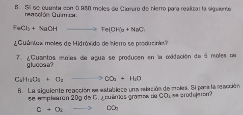 Si se cuenta con 0.980 moles de Cloruro de hierro para realizar la siguiente 
reacción Química:
FeCl_3+NaOHto Fe(OH)_3+NaCl
¿Cuántos moles de Hidróxido de hierro se producirán? 
7. ¿Cuantos moles de agua se producen en la oxidación de 5 moles de 
glucosa?
C_6H_12O_6+O_2to CO_2+H_2O
8. La siguiente reacción se establece una relación de moles. Si para la reacción 
se emplearon 20g de C. ¿cuántos gramos de CO_2 se produjeron?
C+O_2 to CO_2