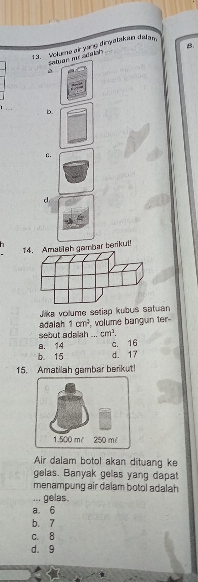 Volume air yang dinyatakan dalam
satuan m adalah ....
a
b.
c.
d.
7 
14. Amatilah gambar berikut!
Jika volume setiap kubus satuan
adalah 1cm^3 , volume bangun ter-
sebut adalah ... cm^3.
a. 14 c. 16
b. 15 d. 17
15. Amatilah gambar berikut!
Air dalam botol akan dituang ke
gelas. Banyak gelas yang dapat
menampung air dalam botol adalah
... gelas.
a. 6
b. 7
c. 8
d. 9