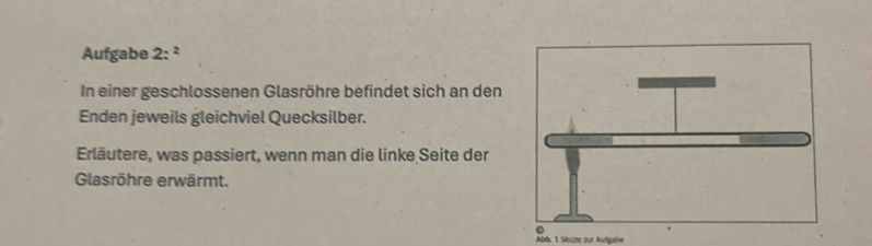 Aufgabe 2:^2 
In einer geschlossenen Glasröhre befindet sich an den 
Enden jeweils gleichviel Quecksilber. 
Erläutere, was passiert, wenn man die linke Seite der 
Glasröhre erwärmt. 
Abb. 1 Slozze zur Aufgabe