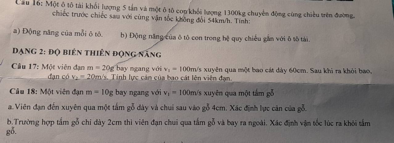 Cầu 16: Một ô tô tải khối lượng 5 tấn và một ô tô con khối lượng 1300kg chuyển động cùng chiều trên đường, 
chiếc trước chiếc sau với cùng vận tốc không đổi 54km/h. Tính: 
a) Động năng của mỗi ô tô. b) Động năng của ô tô con trong hệ quy chiếu gắn với ô tô tải. 
Đạng 2: đọ biên thiên động năng 
Câu 17: Một viên đạn m=20g bay ngang với v_1=100m/ Es xuyên qua một bao cát dày 60cm. Sau khi ra khỏi bao, 
đạn có v_2=20m/s s. Tính lực cản của bao cát lên viên đạn. 
* Câu 18: Một viên đạn m=10g bay ngang với v_1=100m/s xuyên qua một tấm gỗ 
a.Viên đạn đến xuyên qua một tấm gỗ dày và chui sau vào gỗ 4cm. Xác định lực cản của gỗ. 
b.Trường hợp tấm gỗ chỉ dày 2cm thì viên đạn chui qua tấm gỗ và bay ra ngoài. Xác định vận tốc lúc ra khỏi tấm 
gỗ.