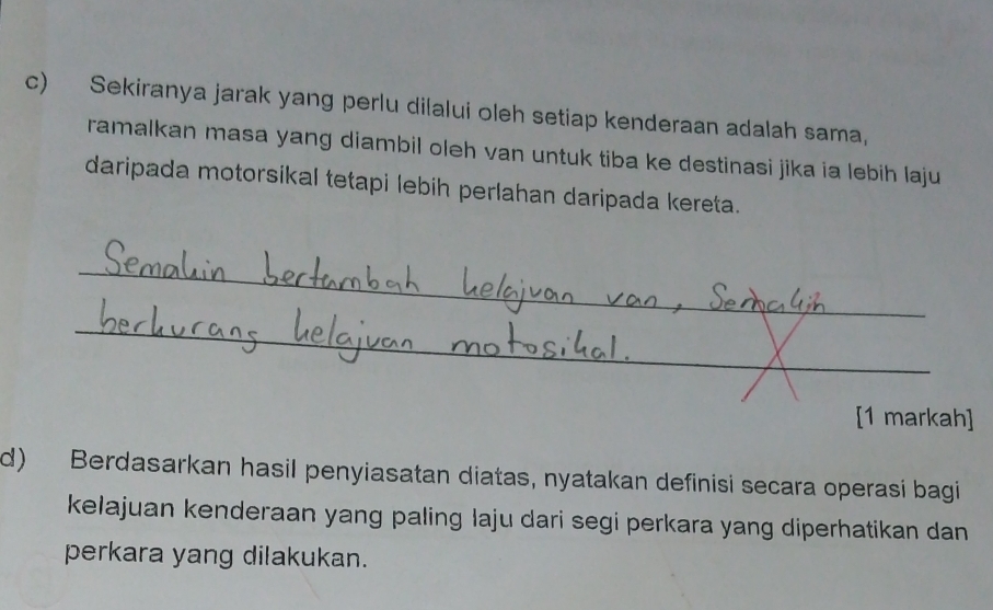 Sekiranya jarak yang perlu dilalui oleh setiap kenderaan adalah sama, 
ramalkan masa yang diambil oleh van untuk tiba ke destinasi jika ia lebih laju 
daripada motorsikal tetapi lebih perlahan daripada kereta. 
_ 
_ 
[1 markah] 
d) Berdasarkan hasil penyiasatan diatas, nyatakan definisi secara operasi bagi 
kelajuan kenderaan yang paling laju dari segi perkara yang diperhatikan dan 
perkara yang dilakukan.