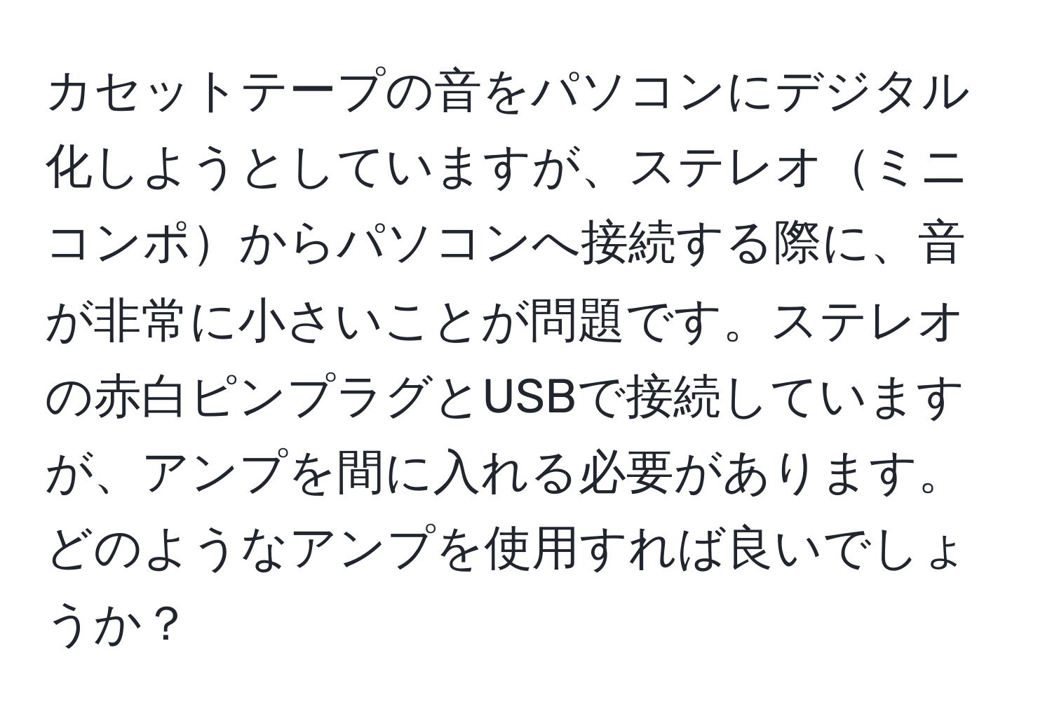 カセットテープの音をパソコンにデジタル化しようとしていますが、ステレオミニコンポからパソコンへ接続する際に、音が非常に小さいことが問題です。ステレオの赤白ピンプラグとUSBで接続していますが、アンプを間に入れる必要があります。どのようなアンプを使用すれば良いでしょうか？