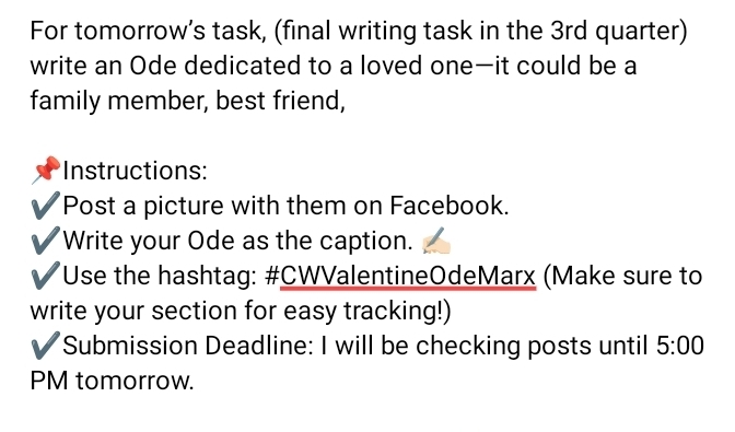 For tomorrow’s task, (final writing task in the 3rd quarter) 
write an Ode dedicated to a loved one—it could be a 
family member, best friend, 
Instructions: 
Post a picture with them on Facebook. 
Write your Ode as the caption. 
Use the hashtag: #CWValentineOdeMarx (Make sure to 
write your section for easy tracking!) 
Submission Deadline: I will be checking posts until 5:00 
PM tomorrow.