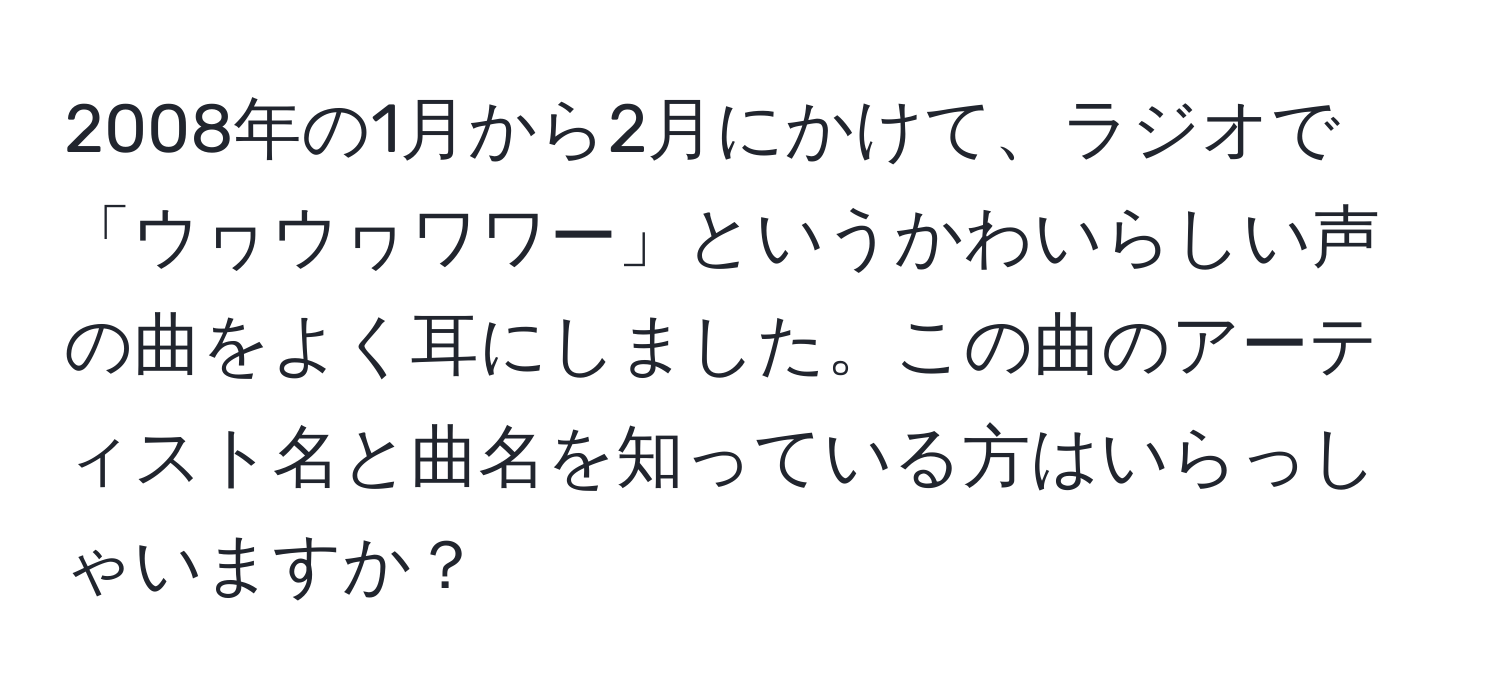 2008年の1月から2月にかけて、ラジオで「ウヮウヮワワー」というかわいらしい声の曲をよく耳にしました。この曲のアーティスト名と曲名を知っている方はいらっしゃいますか？