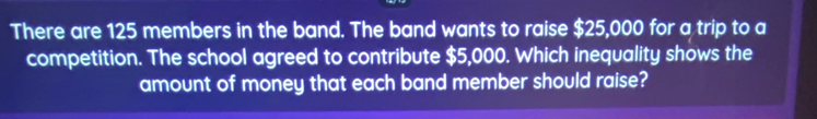 There are 125 members in the band. The band wants to raise $25,000 for a trip to a 
competition. The school agreed to contribute $5,000. Which inequality shows the 
amount of money that each band member should raise?