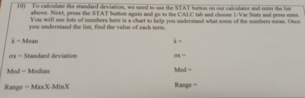 To calculate the standard deviation, we need to use the STAT button on our calculator and enter the list 
above. Next, press the STAT button again and go to the CALC tab and choose 1 -Var Stats and press enter. 
You will see lots of numbers here is a chart to help you understand what some of the numbers mean. Once 
you understand the list, find the value of each term.
overline x=Mean
overline x=
sigma x= Standard deviation sigma x=
Med= Median Med=
Rar ige =MaxX-MinX Range =