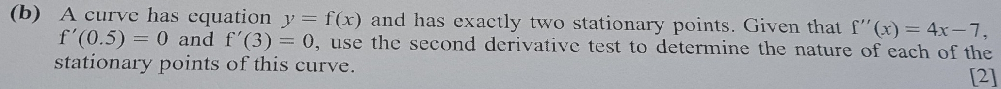 A curve has equation y=f(x) and has exactly two stationary points. Given that f''(x)=4x-7,
f'(0.5)=0 and f'(3)=0, , use the second derivative test to determine the nature of each of the 
stationary points of this curve. 
[2]