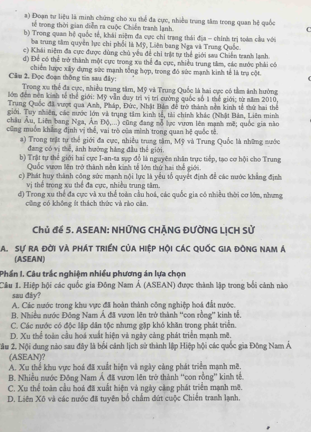 Đoạn tư liệu là minh chứng cho xu thế đa cực, nhiều trung tâm trong quan hệ quốc
tế trong thời gian diễn ra cuộc Chiến tranh lạnh.
C
b) Trong quan hệ quốc tế, khái niệm đa cực chỉ trạng thái địa - chính trị toàn cầu với
ba trung tâm quyền lực chi phối là Mỹ, Liên bang Nga và Trung Quốc.
c) Khái niệm đa cực được dùng chủ yếu đề chỉ trật tự thế giới sau Chiến tranh lạnh.
d) Để có thể trở thành một cực trong xu thế đa cực, nhiều trung tâm, các nước phải có
chiến lược xây dựng sức mạnh tổng hợp, trong đó sức mạnh kinh tế là trụ cột.
Câu 2. Đọc đoạn thông tin sau đây:
Trong xu thế đa cực, nhiều trung tâm, Mỹ và Trung Quốc là hai cực có tầm ảnh hưởng
lớn đến nền kinh tế thế giới: Mỹ vẫn duy trì vị trí cường quốc số 1 thế giới; từ năm 2010,
Trung Quốc đã vượt qua Anh, Pháp, Đức, Nhật Bản để trở thành nền kinh tế thứ hai thế
giới. Tuy nhiên, các nước lớn và trung tâm kinh tế, tài chính khác (Nhật Bản, Liên minh
châu Âu, Liên bang Nga, Ấn Độ,...) cũng đang nỗ lực vươn lên mạnh mẽ; quốc gia nào
cũng muốn khẳng định vị thế, vai trò của mình trong quan hệ quốc tế.
a) Trong trật tự thế giới đa cực, nhiều trung tâm, Mỹ và Trung Quốc là những nước
đang có vị thế, ảnh hưởng hàng đầu thế giới.
b) Trật tự thế giới hai cực I-an-ta sụp đổ là nguyên nhân trực tiếp, tạo cơ hội cho Trung
Quốc vươn lên trở thành nền kinh tế lớn thứ hai thế giới.
c) Phát huy thành công sức mạnh nội lực là yếu tố quyết định đề các nước khẳng định
vị thế trong xu thế đa cực, nhiều trung tâm.
d) Trong xu thế đa cực và xu thế toàn cầu hoá, các quốc gia có nhiều thời cơ lớn, nhưng
cũng có không ít thách thức và rào cản.
Chủ để 5. ASEAN: NHỨNG CHÃNG ĐƯỜNG LỊCH Sử
A. Sự RA ĐỜI VÀ PHÁT TRIểN CủA HIỆP HỘI CÁC QUỐC GIA ĐÔNG NAM Á
(ASEAN)
Phần I. Câu trắc nghiệm nhiều phương án lựa chọn
Câu 1. Hiệp hội các quốc gia Đông Nam Á (ASEAN) được thành lập trong bối cảnh nào
sau đây?
A. Các nước trong khu vực đã hoàn thành công nghiệp hoá đất nước.
B. Nhiều nước Đông Nam Á đã vươn lên trở thành “con rồng” kinh tế.
C. Các nước có độc lập dân tộc nhưng gặp khó khăn trong phát triển.
D. Xu thể toàn cầu hoá xuất hiện và ngày càng phát triển mạnh mẽ.
2âu 2. Nội dung nào sau đây là bối cảnh lịch sử thành lập Hiệp hội các quốc gia Đông Nam Á
(ASEAN)?
A. Xu thế khu vực hoá đã xuất hiện và ngày càng phát triển mạnh mẽ.
B. Nhiều nước Đông Nam Á đã vươn lên trở thành “con rồng” kinh tế.
C. Xu thế toàn cầu hoá đã xuất hiện và ngày càng phát triển mạnh mẽ.
D. Liên Xô và các nước đã tuyên bố chẩm dứt cuộc Chiến tranh lạnh.