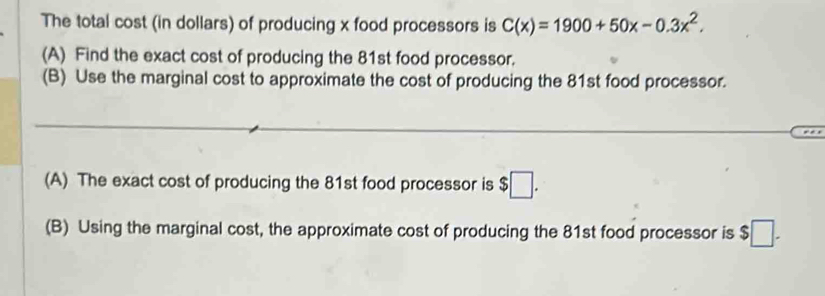 The total cost (in dollars) of producing x food processors is C(x)=1900+50x-0.3x^2. 
(A) Find the exact cost of producing the 81st food processor. 
(B) Use the marginal cost to approximate the cost of producing the 81st food processor. 
(A) The exact cost of producing the 81st food processor is $□. 
(B) Using the marginal cost, the approximate cost of producing the 81st food processor is $ 5□.