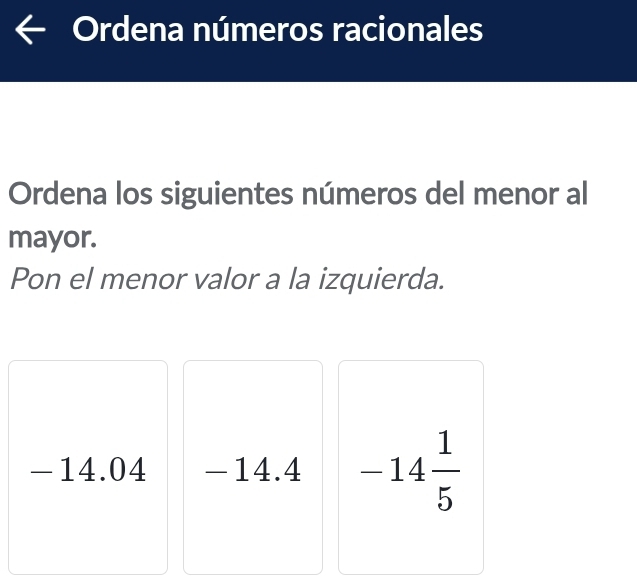 Ordena números racionales 
Ordena los siguientes números del menor al 
mayor. 
Pon el menor valor a la izquierda.
-14.04 -14.4 -14 1/5 