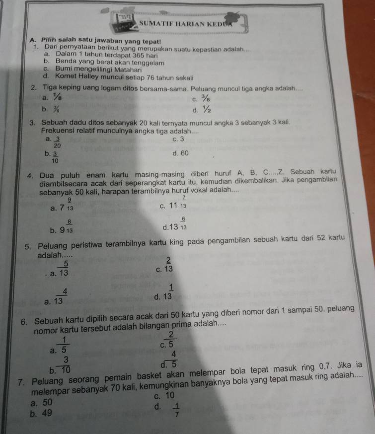 SUMATÍF HARÍAN KEDUA
A. Pilih salah satu jawaban yang tepat!
1. Dari pernyataan berikut yang merupakan suatu kepastian adalah....
a. Dalam 1 tahun terdapat 365 har
b. Benda yang berat akan tenggelam
c. Bumi mengelilingi Matahari
d. Komet Halley muncul setiap 76 tahun sekali
2. Tiga keping uang logam ditos bersama-sama. Peluang muncul tiga angka adalah....
a. ½ c. ¾
b. d. ½
3. Sebuah dadu ditos sebanyak 20 kali ternyata muncul angka 3 sebanyak 3 kali.
Frekuensi relatif munculnya angka tiga adalah....
a.  3/20 
c. 3
b  3/10 
d. 60
4. Dua puluh enam kartu masing-masing diberi huruf A, B, C....,Z. Sebuah kartu
diambilsecara acak dari seperangkat kartu itu, kemudian dikembalikan. Jika pengambilan
sebanyak 50 kali, harapan terambilnya huruf vokal adalah....
a. 7 9/13 
C. 11^(frac 7)13
b. 9^(frac 8)13
d 13^(frac 6)13
5. Peluang peristiwa terambilnya kartu king pada pengambilan sebuah kartu dari 52 kartu
adalah.....
a  5/13 
C.  2/13 
a.  4/13 
d. 1^(frac 1)3
6. Sebuah kartu dipilih secara acak dari 50 kartu yang diberi nomor dari 1 sampai 50. peluang
nomor kartu tersebut adalah bilangan prima adalah....
a  1/5 
 2/5 
b  3/.10 
 4/1.5 
7. Peluang seorang pemain basket akan melempar bola tepat masuk ring 0,7. Jika ia
melempar sebanyak 70 kali, kemungkinan banyaknya bola yang tepat masuk ring adalah....
a. 50 c. 10
d.
b. 49  1/7 