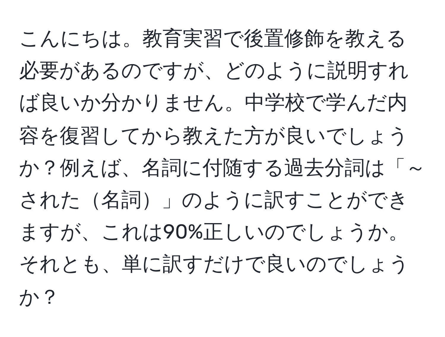 こんにちは。教育実習で後置修飾を教える必要があるのですが、どのように説明すれば良いか分かりません。中学校で学んだ内容を復習してから教えた方が良いでしょうか？例えば、名詞に付随する過去分詞は「～された名詞」のように訳すことができますが、これは90%正しいのでしょうか。それとも、単に訳すだけで良いのでしょうか？