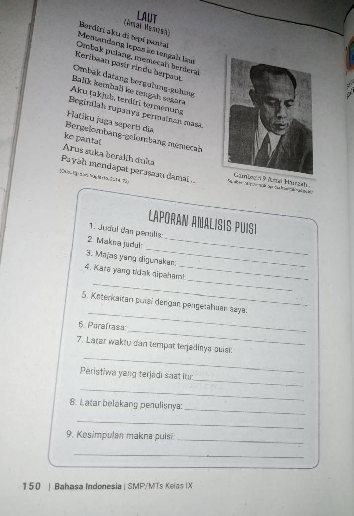LAUT 
(Amal Hamzah) 
Berdiri aku di tepi pantai 
Memandang lepas ke tengah laut 
Ombak pulang, memecah berderai 
Keribaan pasir rindu berpaut. 
Ombak datang bergulung-gulung 
Balik kembali ke tengah segara 
Aku ṭakjub, terdiri termenung 
Beginilah rupanya permainan masa. 
Hatiku juga seperti dia 
Bergelombang-gelombang memecah 
ke pantai 
Arus suka beralih duka 
(Dikutip dari Suglarto, 2014: 73) 
Payah mendapat perasaan damai ... Sumber: http://ensiklopedia.kemdikbud.go.id/ 
Amal Hamzah 
LAPORAN ANALISIS PUISI 
1. Judul dan penulis: 
_ 
2. Makna judul:_ 
_ 
3. Majas yang digunakan: 
_ 
_ 
4. Kata yang tidak dipahami: 
_ 
5. Keterkaitan puisi dengan pengetahuan saya: 
_ 
6. Parafrasa: 
_ 
7. Latar waktu dan tempat terjadinya puisi: 
_ 
Peristiwa yang terjadi saat itu: 
_ 
_ 
8. Latar belakang penulisnya: 
_ 
9. Kesimpulan makna puisi:_ 
_ 
150 | Bahasa Indonesia | SMP/MTs Kelas IX