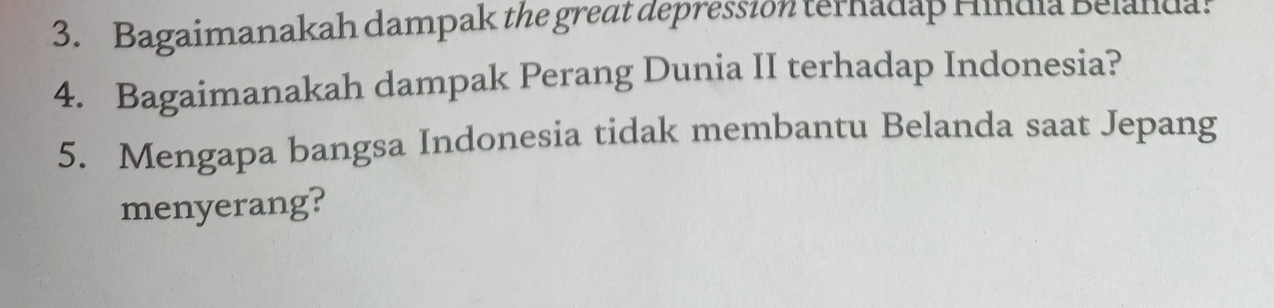 Bagaimanakah dampak the great depression terhadap Hindia Belanda. 
4. Bagaimanakah dampak Perang Dunia II terhadap Indonesia? 
5. Mengapa bangsa Indonesia tidak membantu Belanda saat Jepang 
menyerang?