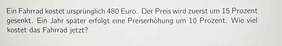 Ein Fahrrad kostet ursprünglich 480 Euro. Der Preis wird zuerst um 15 Prozent 
gesenkt. Ein Jahr später erfolgt eine Preiserhöhung um 10 Prozent. Wie viel 
kostet das Fahrrad jetzt?