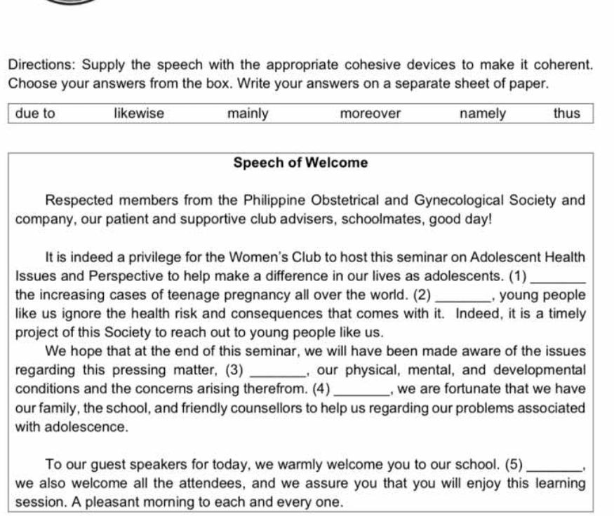 Directions: Supply the speech with the appropriate cohesive devices to make it coherent.
Choose your answers from the box. Write your answers on a separate sheet of paper.
due to likewise mainly moreover namely thus
Speech of Welcome
Respected members from the Philippine Obstetrical and Gynecological Society and
company, our patient and supportive club advisers, schoolmates, good day!
It is indeed a privilege for the Women's Club to host this seminar on Adolescent Health
Issues and Perspective to help make a difference in our lives as adolescents. (1)_
the increasing cases of teenage pregnancy all over the world. (2) _, young people
like us ignore the health risk and consequences that comes with it. Indeed, it is a timely
project of this Society to reach out to young people like us.
We hope that at the end of this seminar, we will have been made aware of the issues
regarding this pressing matter, (3) _, our physical, mental, and developmental
conditions and the concerns arising therefrom. (4) _, we are fortunate that we have
our family, the school, and friendly counsellors to help us regarding our problems associated
with adolescence.
To our guest speakers for today, we warmly welcome you to our school. (5)_
we also welcome all the attendees, and we assure you that you will enjoy this learning
session. A pleasant morning to each and every one.