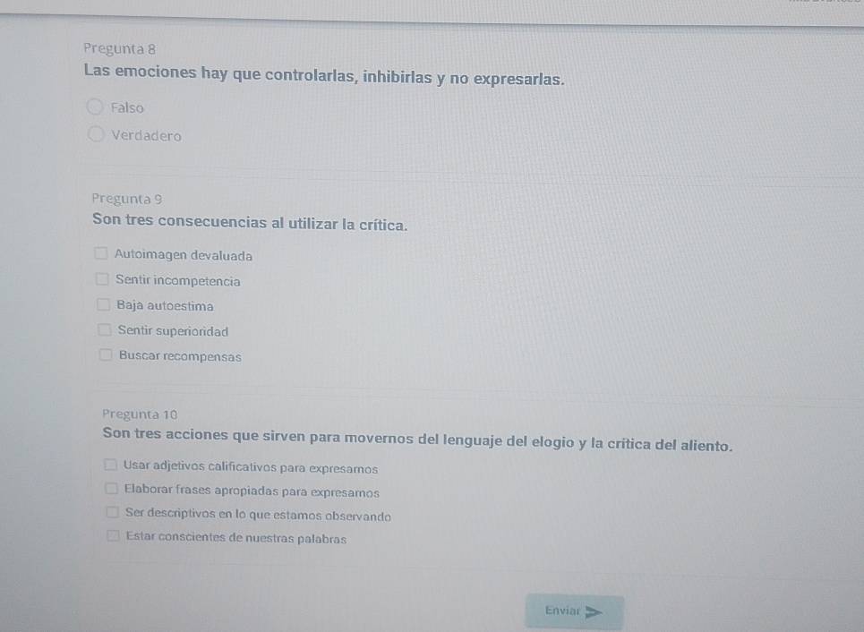 Pregunta 8
Las emociones hay que controlarlas, inhibirlas y no expresarlas.
Falso
Verdadero
Pregunta 9
Son tres consecuencias al utilizar la crítica.
Autoimagen devaluada
Sentir incompetencia
Baja autoestima
Sentir superioridad
Buscar recompensas
Pregunta 10
Son tres acciones que sirven para movernos del lenguaje del elogio y la crítica del aliento.
Usar adjetivos calificativos para expresamos
Elaborar frases apropiadas para expresamos
Ser descriptivos en lo que estamos observando
Estar conscientes de nuestras palabras
Enviar