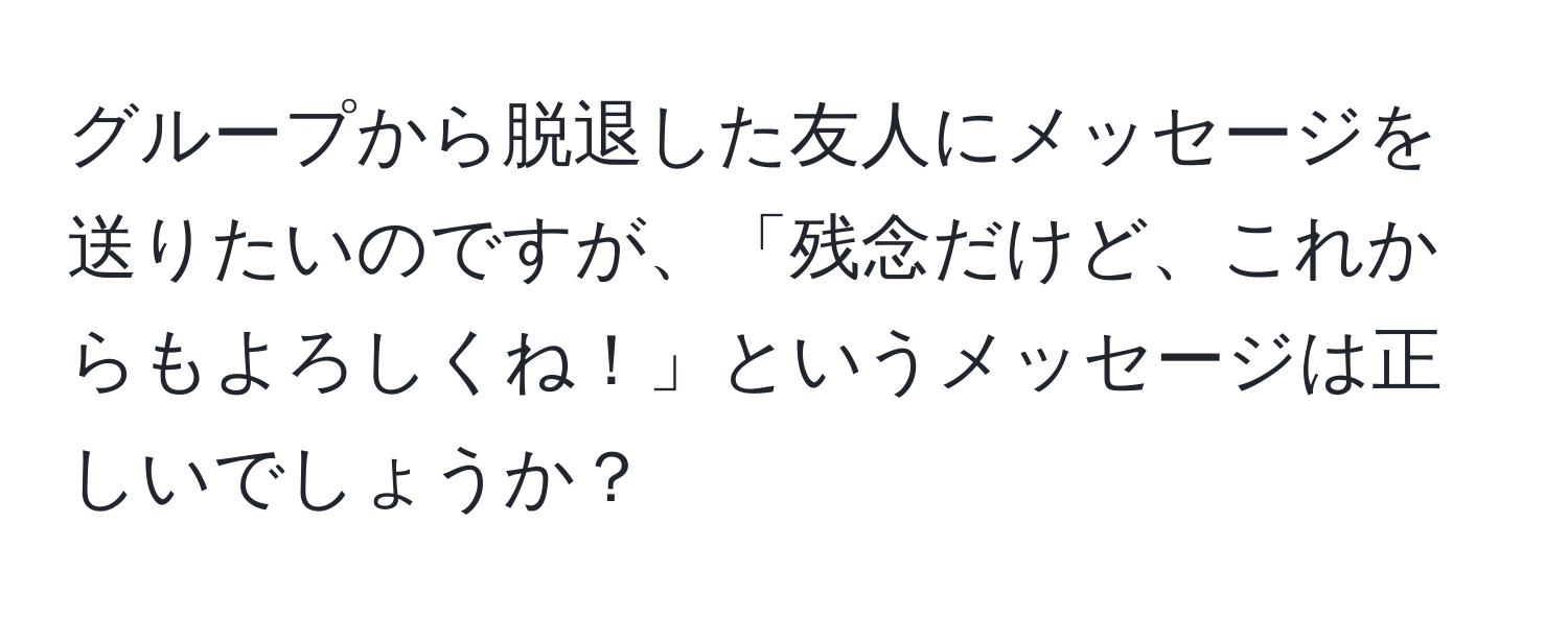 グループから脱退した友人にメッセージを送りたいのですが、「残念だけど、これからもよろしくね！」というメッセージは正しいでしょうか？